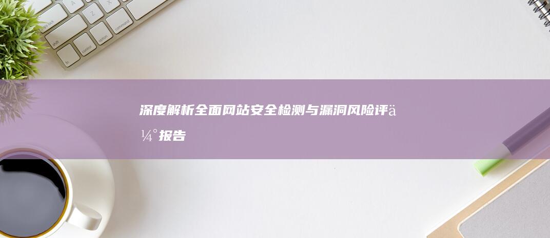 深度解析：全面网站安全检测与漏洞风险评估报告